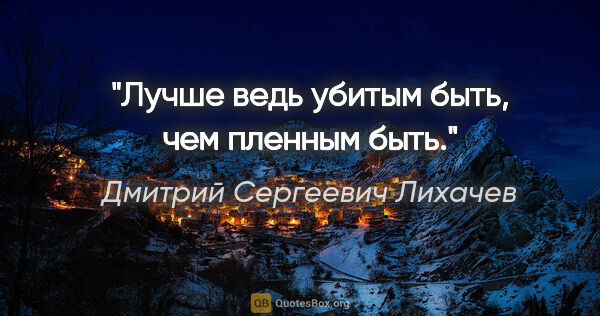 Дмитрий Сергеевич Лихачев цитата: "Лучше ведь убитым быть, чем пленным быть."