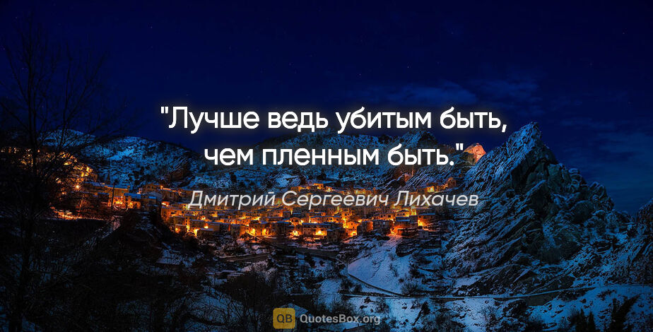 Дмитрий Сергеевич Лихачев цитата: "Лучше ведь убитым быть, чем пленным быть."