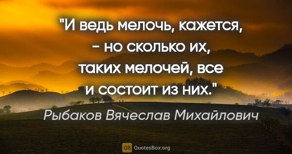 Рыбаков Вячеслав Михайлович цитата: "И ведь мелочь, кажется, - но сколько их, таких мелочей, все и..."