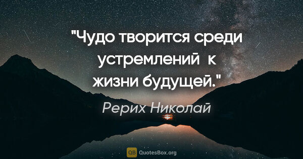Рерих Николай цитата: "Чудо творится среди устремлений 

к жизни будущей."