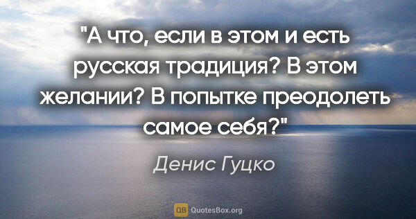 Денис Гуцко цитата: "А что, если в этом и есть русская традиция? В этом желании? В..."