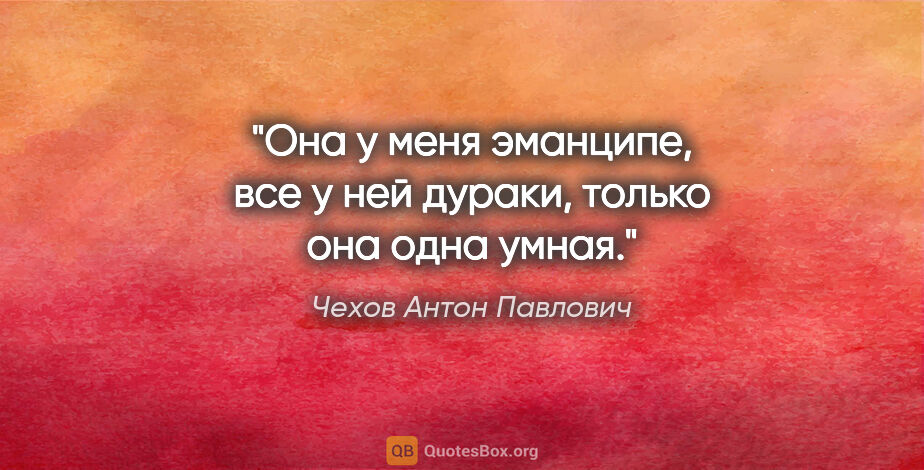 Чехов Антон Павлович цитата: "Она у меня эманципе, все у ней дураки, только она одна умная."