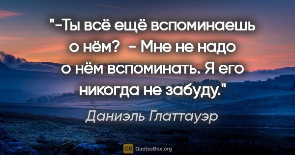 Даниэль Глаттауэр цитата: "-Ты всё ещё вспоминаешь о нём? 

- Мне не надо о нём..."