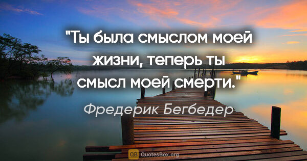 Фредерик Бегбедер цитата: "Ты была смыслом моей жизни, теперь ты смысл моей смерти."