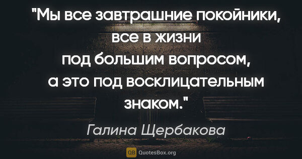 Галина Щербакова цитата: "Мы все завтрашние покойники, все в жизни под большим вопросом,..."