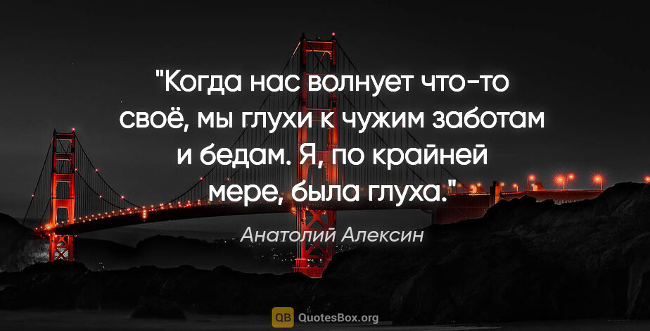 Анатолий Алексин цитата: "Когда нас волнует что-то своё, мы глухи к чужим заботам и..."