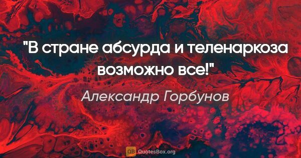 Александр Горбунов цитата: "В стране абсурда и теленаркоза возможно все!"