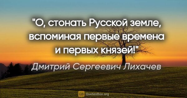 Дмитрий Сергеевич Лихачев цитата: "О, стонать Русской земле, вспоминая первые времена и первых..."