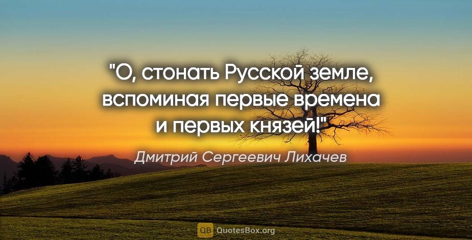 Дмитрий Сергеевич Лихачев цитата: "О, стонать Русской земле, вспоминая первые времена и первых..."