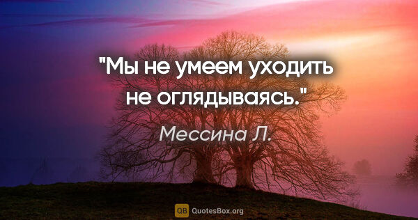 Мессина Л. цитата: "Мы не умеем уходить не оглядываясь."