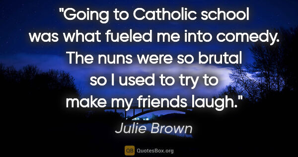 Julie Brown quote: "Going to Catholic school was what fueled me into comedy. The..."