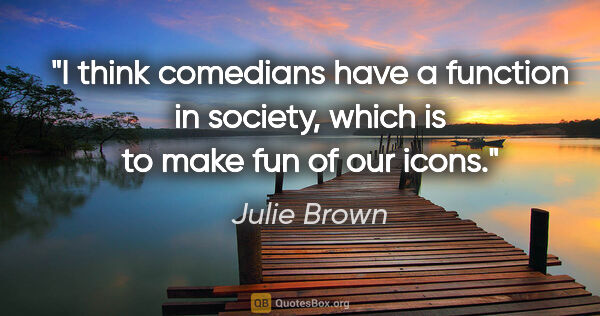 Julie Brown quote: "I think comedians have a function in society, which is to make..."