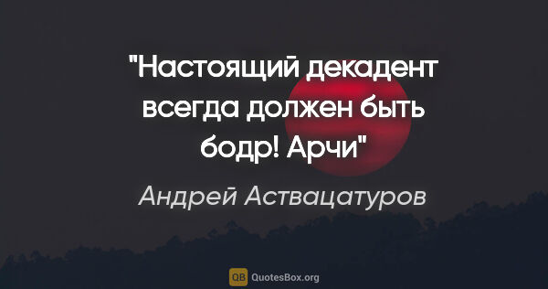Андрей Аствацатуров цитата: "Настоящий декадент всегда должен быть бодр!

Арчи"