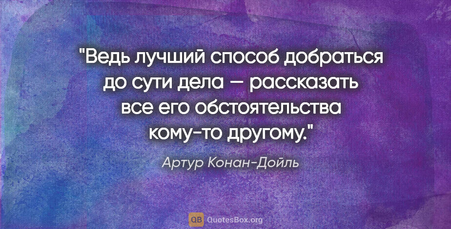 Артур Конан-Дойль цитата: "Ведь лучший способ добраться до сути дела — рассказать все его..."