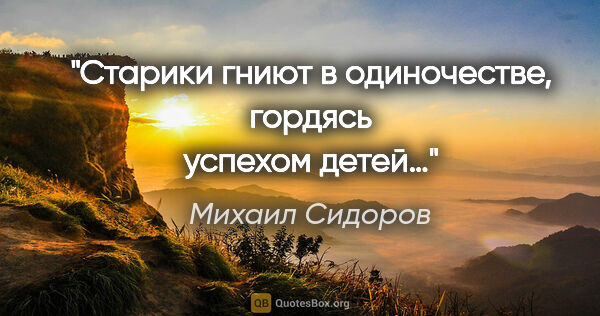 Михаил Сидоров цитата: "Старики гниют в одиночестве, гордясь успехом детей…"