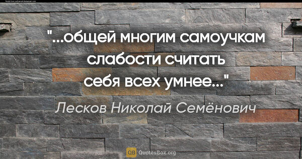 Лесков Николай Семёнович цитата: "...общей многим самоучкам слабости считать себя всех умнее..."