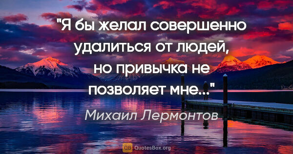 Михаил Лермонтов цитата: "Я бы желал совершенно удалиться от людей, но привычка не..."