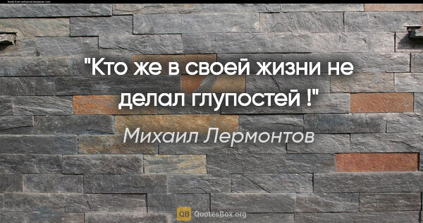 Михаил Лермонтов цитата: "Кто же в своей жизни не делал глупостей !"