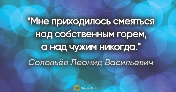 Соловьёв Леонид Васильевич цитата: "Мне приходилось смеяться над собственным горем, а над чужим..."
