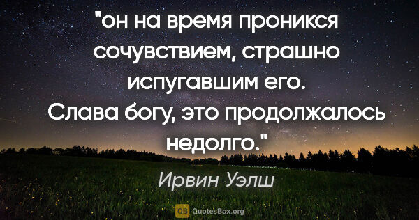 Ирвин Уэлш цитата: "он на время проникся сочувствием, страшно испугавшим его...."