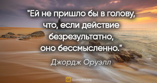 Джордж Оруэлл цитата: "Ей не пришло бы в голову, что, если действие безрезультатно,..."