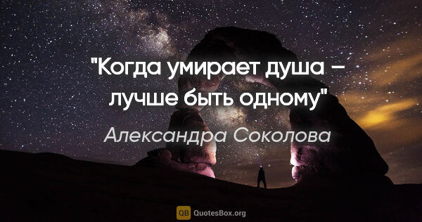 Александра Соколова цитата: "Когда умирает душа – лучше быть одному"
