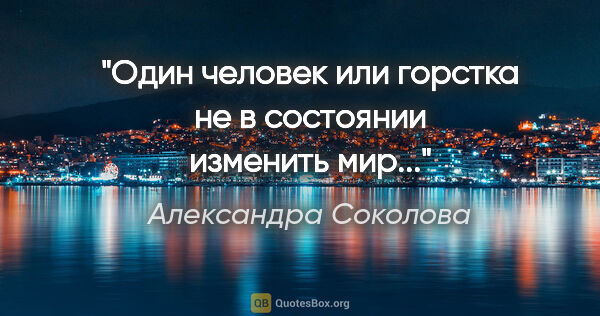 Александра Соколова цитата: "Один человек или горстка не в состоянии изменить мир..."