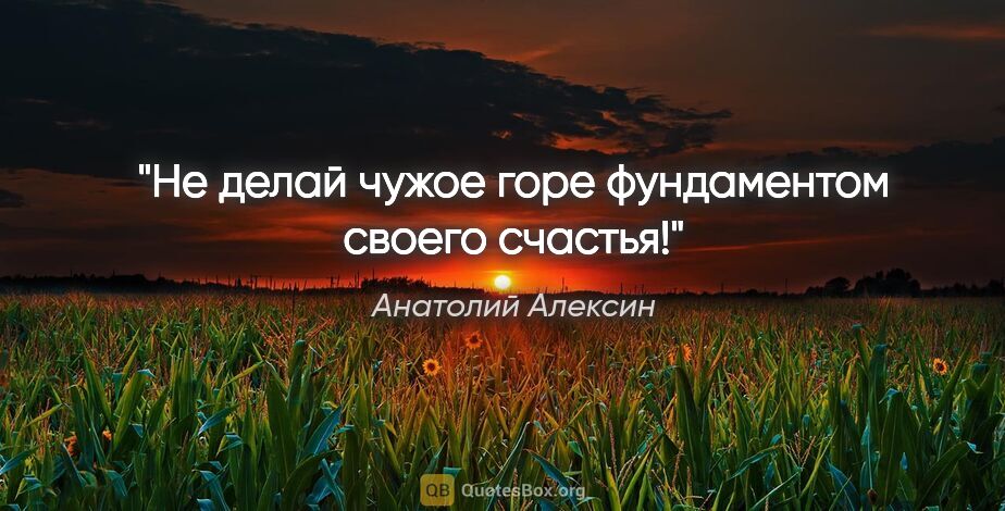 Анатолий Алексин цитата: "Не делай чужое горе фундаментом своего счастья!"