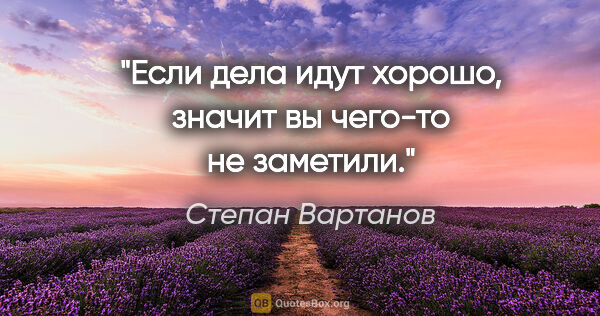 Степан Вартанов цитата: "Если дела идут хорошо, значит вы чего-то не заметили."
