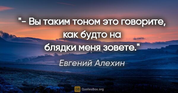 Евгений Алехин цитата: "- Вы таким тоном это говорите, как будто на блядки меня зовете."