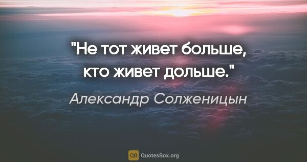 Александр Солженицын цитата: "Не тот живет больше, кто живет дольше."