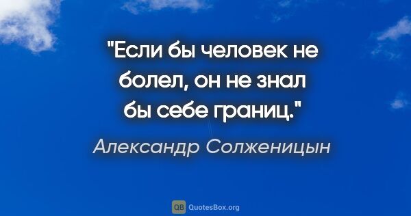 Александр Солженицын цитата: "Если бы человек не болел, он не знал бы себе границ."