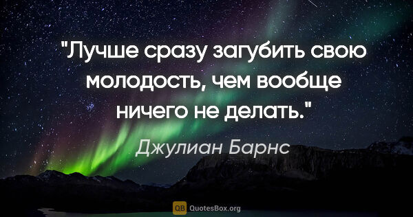 Джулиан Барнс цитата: "Лучше сразу загубить свою молодость, чем вообще ничего не делать."