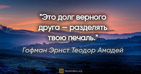 Гофман Эрнст Теодор Амадей цитата: "Это долг верного друга — разделять твою печаль."