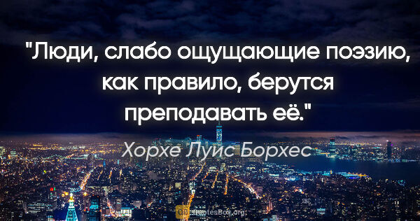 Хорхе Луис Борхес цитата: "Люди, слабо ощущающие поэзию, как правило, берутся преподавать..."