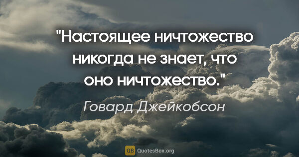 Говард Джейкобсон цитата: "Настоящее ничтожество никогда не знает, что оно ничтожество."