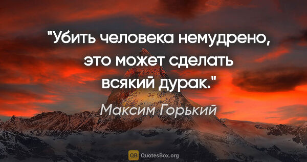 Максим Горький цитата: "Убить человека немудрено, это может сделать всякий дурак."