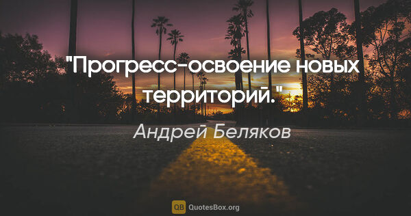 Андрей Беляков цитата: "Прогресс-освоение новых территорий."