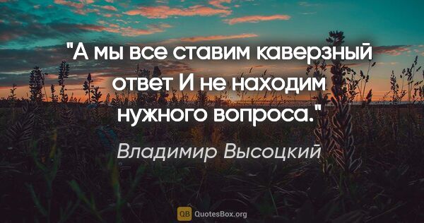 Владимир Высоцкий цитата: "А мы все ставим каверзный ответ

И не находим нужного вопроса."