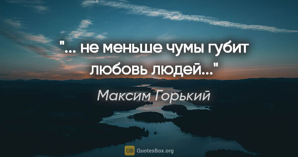 Максим Горький цитата: "... не меньше чумы губит любовь людей..."