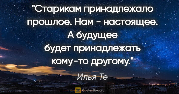 Илья Те цитата: "Старикам принадлежало прошлое. Нам - настоящее. А будущее..."