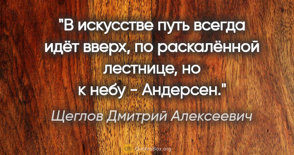 Щеглов Дмитрий Алексеевич цитата: ""В искусстве путь всегда идёт вверх,

по раскалённой лестнице,..."