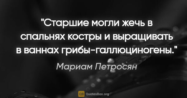 Мариам Петросян цитата: "Старшие могли жечь в спальнях костры и выращивать в ваннах..."