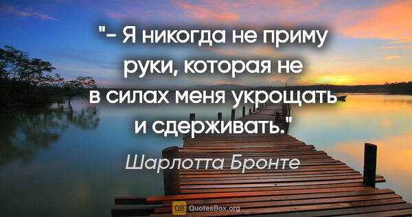 Шарлотта Бронте цитата: "- Я никогда не приму руки, которая не в силах меня укрощать и..."