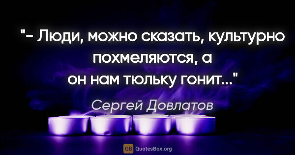 Сергей Довлатов цитата: "- Люди, можно сказать, культурно похмеляются, а он нам тюльку..."