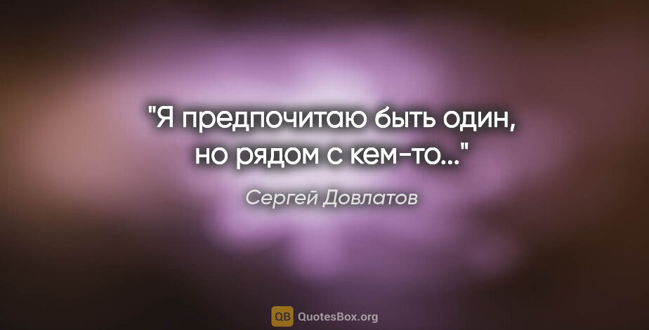 Сергей Довлатов цитата: "Я предпочитаю быть один, но рядом с кем-то..."