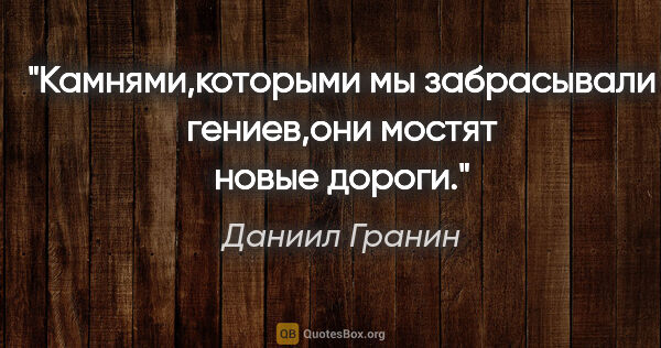 Даниил Гранин цитата: "Камнями,которыми мы забрасывали гениев,они мостят новые дороги."