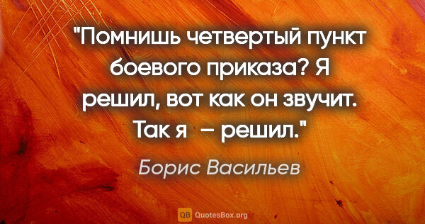 Борис Васильев цитата: "Помнишь четвертый пункт боевого приказа? «Я решил», вот как он..."