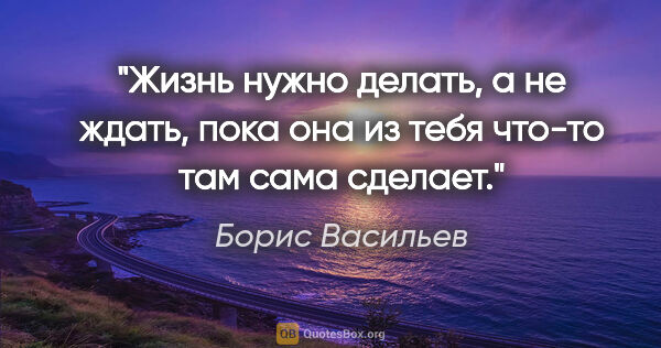 Борис Васильев цитата: "Жизнь нужно делать, а не ждать, пока она из тебя что-то там..."