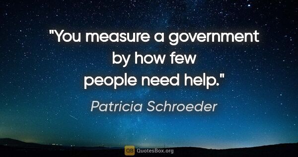 Patricia Schroeder quote: "You measure a government by how few people need help."